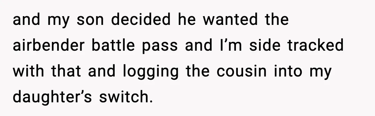 and my son decided he wanted the airbender battle pass and I’m side tracked with that and logging the cousin into my daughter’s switch.