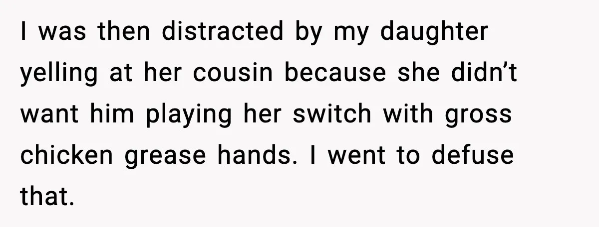 I was then distracted by my daughter yelling at her cousin because she didn’t want him playing her switch with gross chicken grease hands. I went to defuse that.