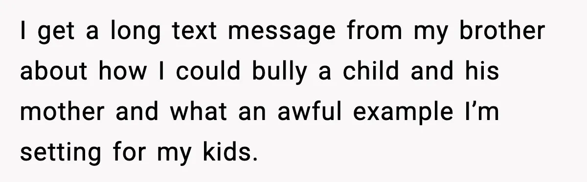 I get a long text message from my brother about how I could bully a child and his mother and what an awful example I’m setting for my kids.