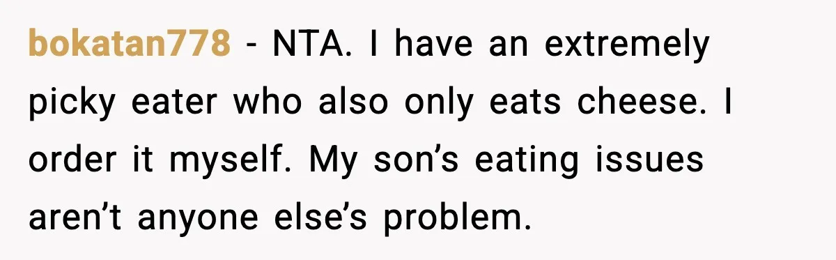 bokatan778 - NTA. I have an extremely picky eater who also only eats cheese. I order it myself. My son’s eating issues aren’t anyone else’s problem.