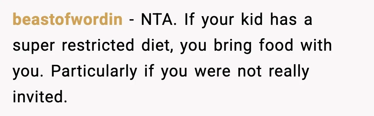 beastofwordin - NTA. If your kid has a super restricted diet, you bring food with you. Particularly if you were not really invited.