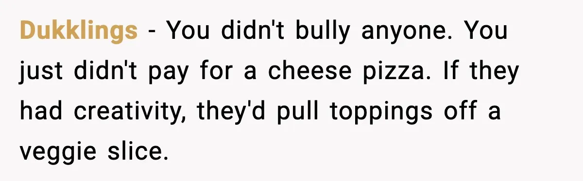Dukklings - You didn't bully anyone. You just didn't pay for a cheese pizza. If they had creativity, they'd pull toppings off a veggie slice.