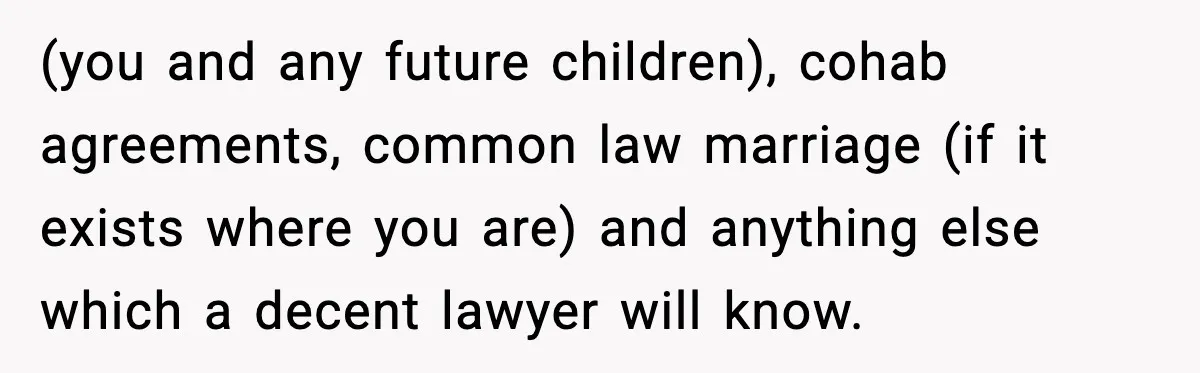 Girlfriend Quits Job After $4M Inheritance, Boyfriend Tries to Claim It (you and any future children), cohab agreements, common law marriage (if it exists where you are) and anything else which a decent lawyer will know.