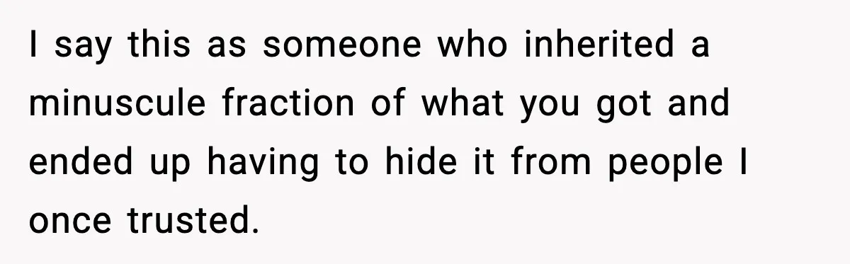 Girlfriend Quits Job After $4M Inheritance, Boyfriend Tries to Claim It I say this as someone who inherited a minuscule fraction of what you got and ended up having to hide it from people I once trusted.