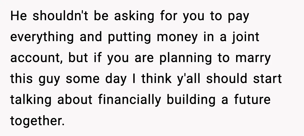 Girlfriend Quits Job After $4M Inheritance, Boyfriend Tries to Claim It He shouldn't be asking for you to pay everything and putting money in a joint account, but if you are planning to marry this guy some day I think y'all...
