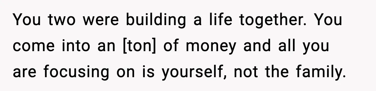 You two were building a life together. You come into an [ton] of money and all you are focusing on is yourself, not the family.