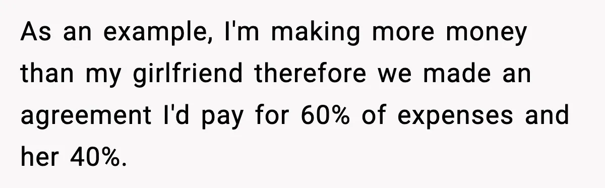 Girlfriend Quits Job After $4M Inheritance, Boyfriend Tries to Claim It As an example, I'm making more money than my girlfriend therefore we made an agreement I'd pay for 60% of expenses and her 40%.