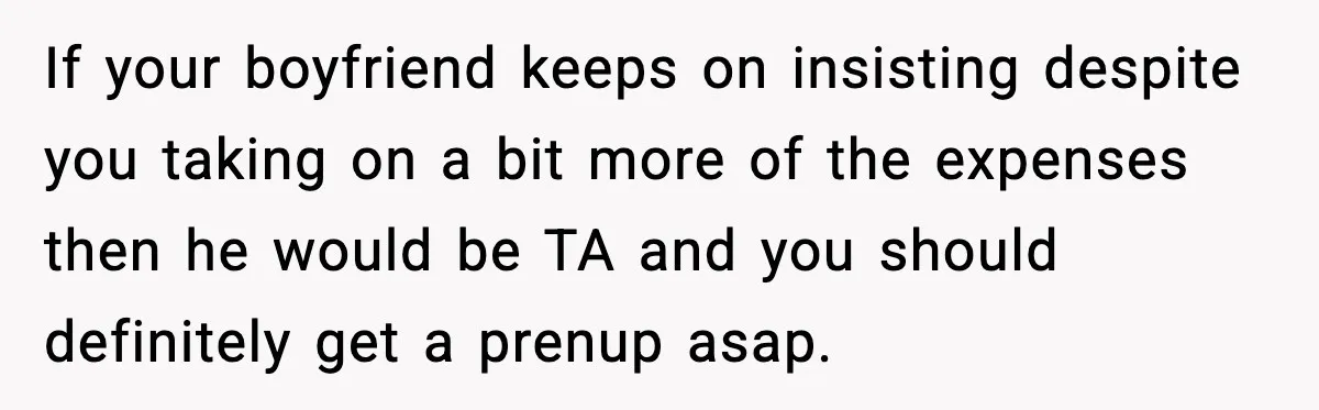 Girlfriend Quits Job After $4M Inheritance, Boyfriend Tries to Claim It If your boyfriend keeps on insisting despite you taking on a bit more of the expenses then he would be TA and you should definitely get a prenup asap.