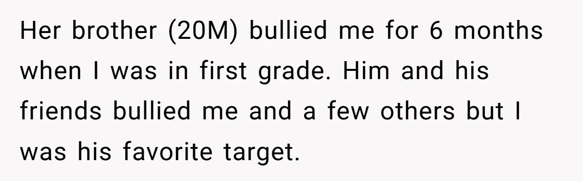 Her brother (20M) bullied me for 6 months when I was in first grade. Him and his friends bullied me and a few others but I was his favorite target.