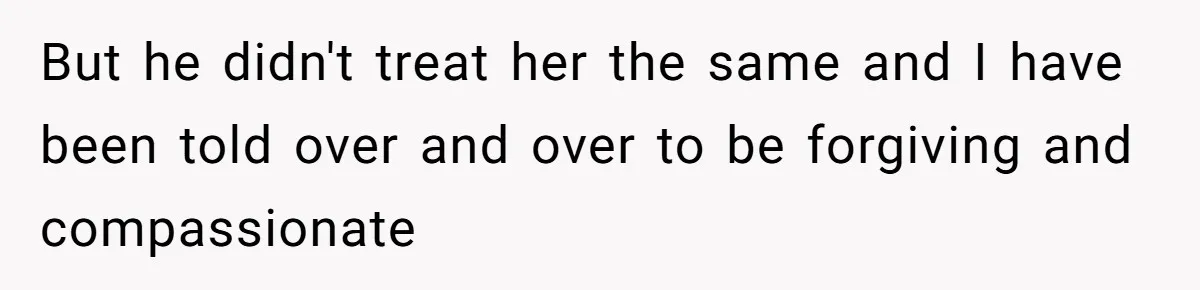 But he didn't treat her the same and I have been told over and over to be forgiving and compassionate