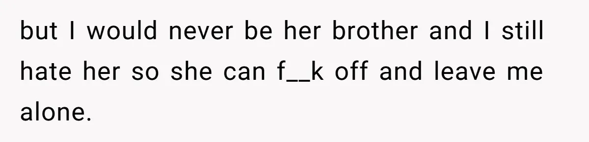 but I would never be her brother and I still hate her so she can f__k off and leave me alone.