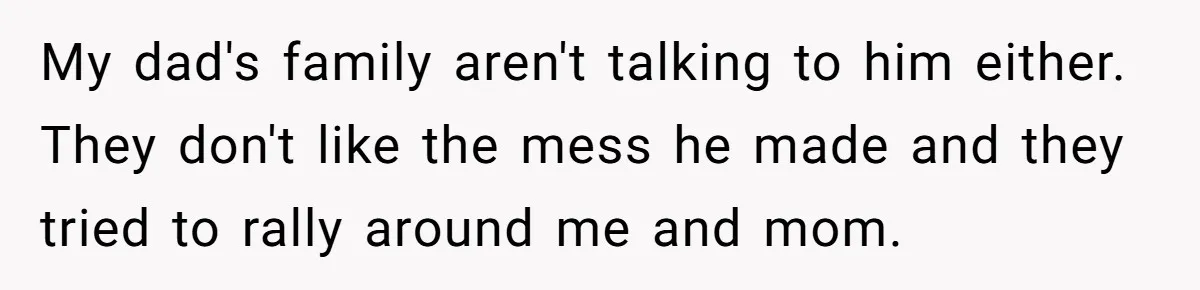 My dad's family aren't talking to him either. They don't like the mess he made and they tried to rally around me and mom.