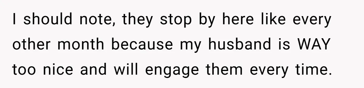I should note, they stop by here like every other month because my husband is WAY too nice and will engage them every time.