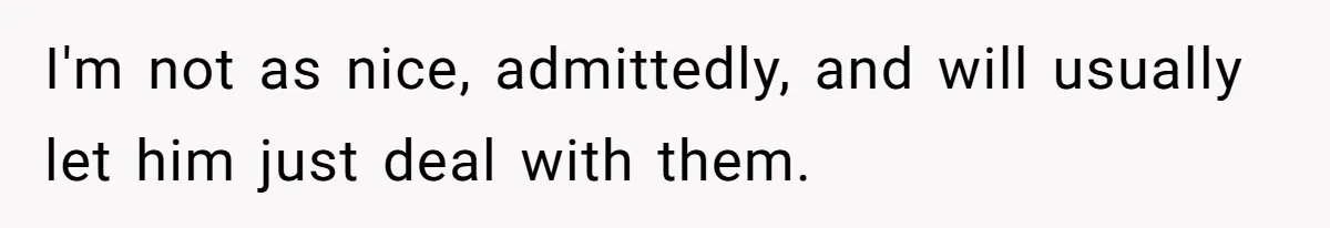 I'm not as nice, admittedly, and will usually let him just deal with them.