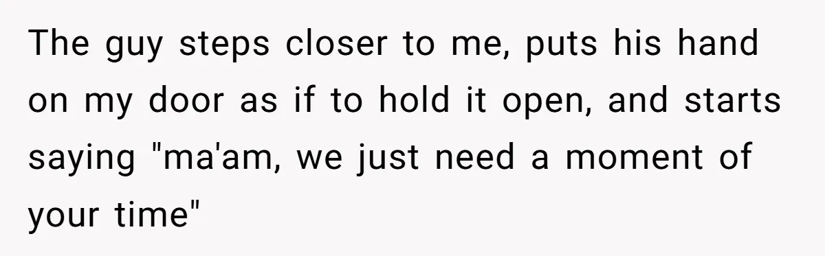 The guy steps closer to me, puts his hand on my door as if to hold it open, and starts saying "ma'am, we just need a moment of your time"