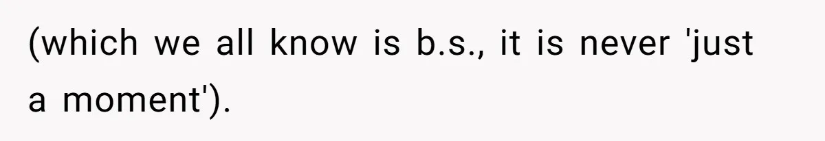 (which we all know is b.s., it is never 'just a moment').