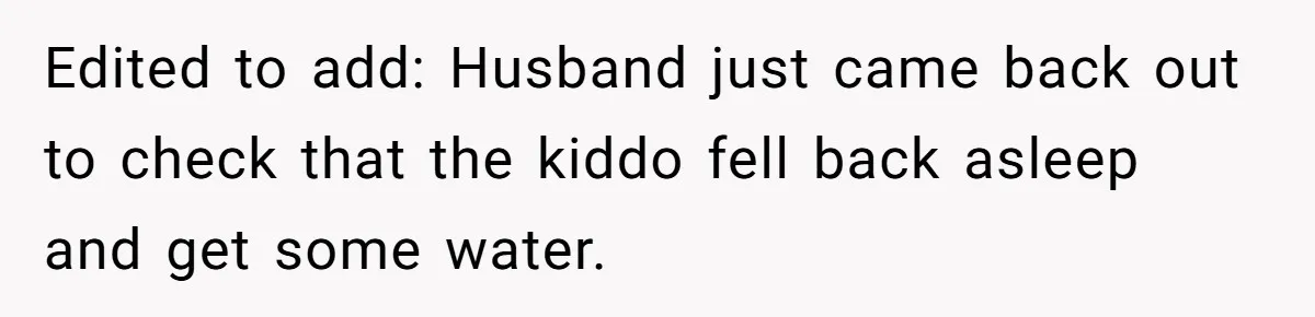 Edited to add: Husband just came back out to check that the kiddo fell back asleep and get some water.