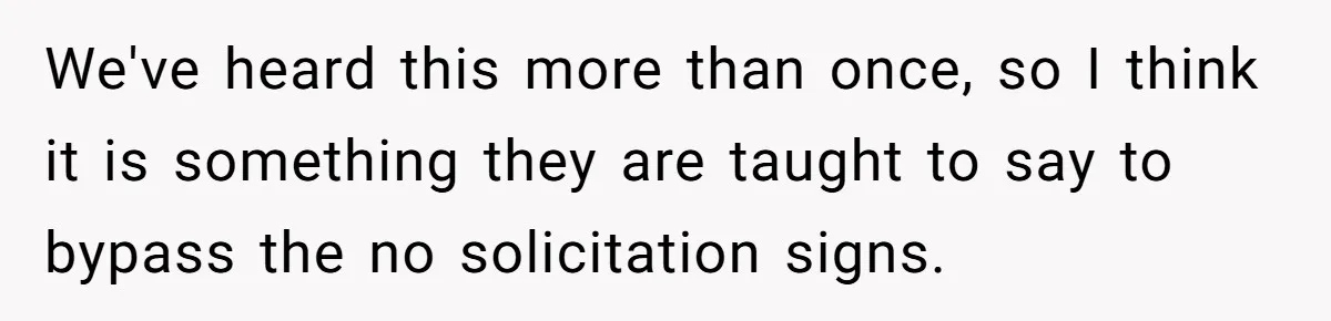 We've heard this more than once, so I think it is something they are taught to say to bypass the no solicitation signs.