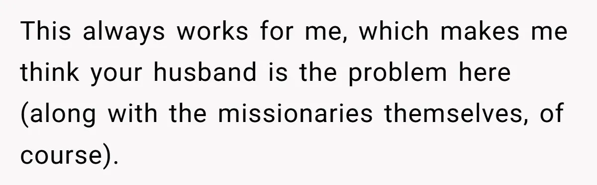 This always works for me, which makes me think your husband is the problem here (along with the missionaries themselves, of course).