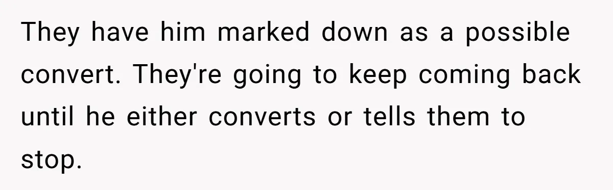 They have him marked down as a possible convert. They're going to keep coming back until he either converts or tells them to stop.