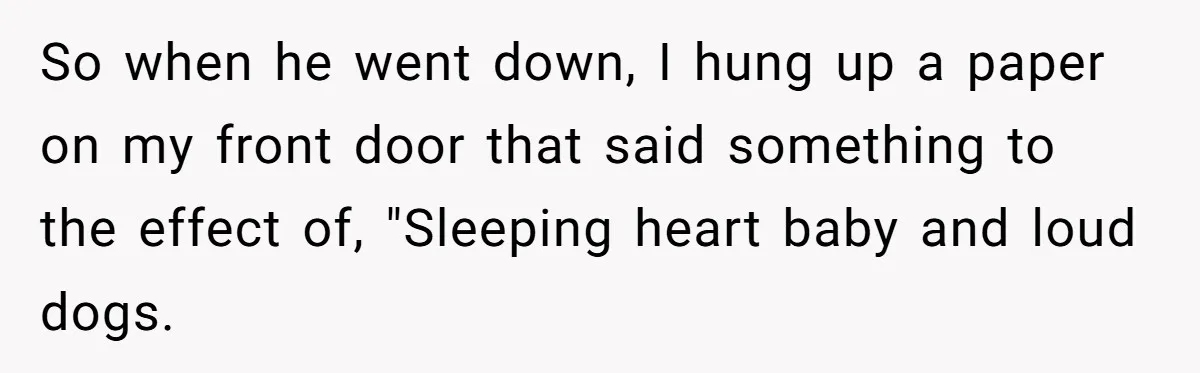 So when he went down, I hung up a paper on my front door that said something to the effect of, "Sleeping heart baby and loud dogs.