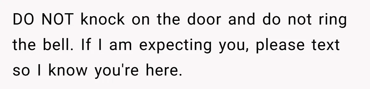 DO NOT knock on the door and do not ring the bell. If I am expecting you, please text so I know you're here.