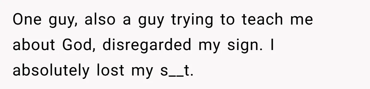 One guy, also a guy trying to teach me about God, disregarded my sign. I absolutely lost my s__t.