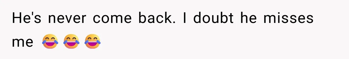 He's never come back. I doubt he misses me 😂😂😂