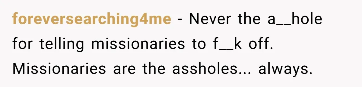 foreversearching4me − Never the a__hole for telling missionaries to f__k off. Missionaries are the assholes... always.