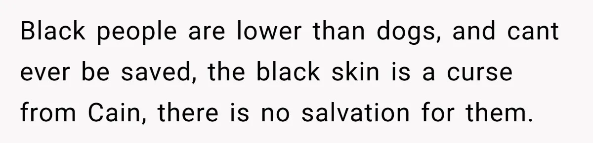 Black people are lower than dogs, and cant ever be saved, the black skin is a curse from Cain, there is no salvation for them.