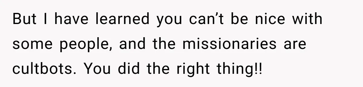 But I have learned you can’t be nice with some people, and the missionaries are cultbots. You did the right thing!!