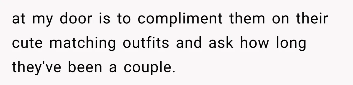 at my door is to compliment them on their cute matching outfits and ask how long they've been a couple.