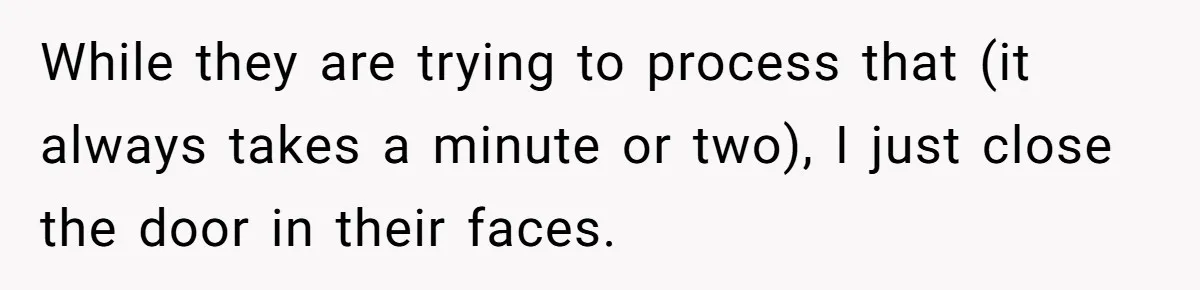 While they are trying to process that (it always takes a minute or two), I just close the door in their faces.