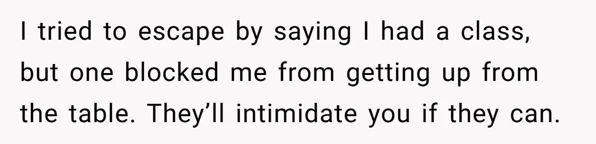 I tried to escape by saying I had a class, but one blocked me from getting up from the table. They’ll intimidate you if they can.