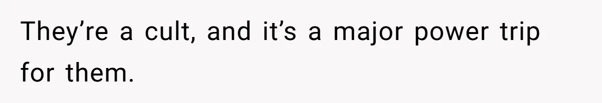 They’re a cult, and it’s a major power trip for them.