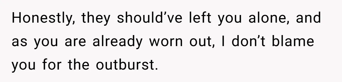 Honestly, they should’ve left you alone, and as you are already worn out, I don’t blame you for the outburst.