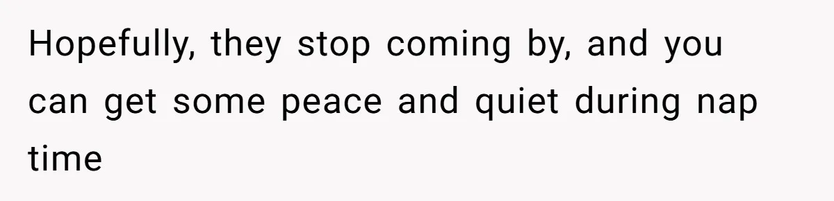 Hopefully, they stop coming by, and you can get some peace and quiet during nap time