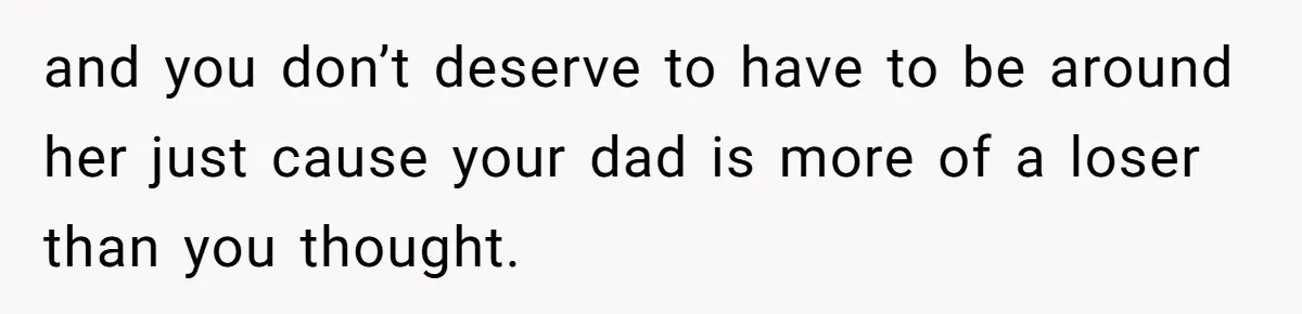 and you don’t deserve to have to be around her just cause your dad is more of a loser than you thought.