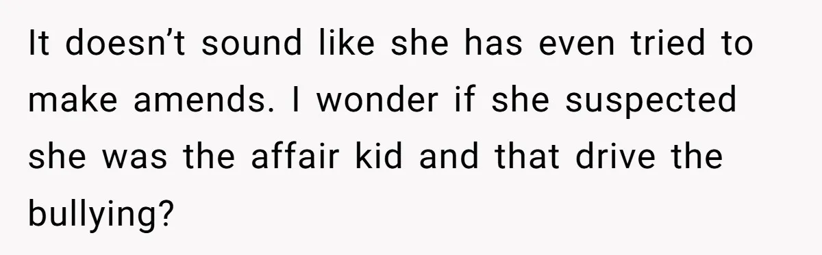It doesn’t sound like she has even tried to make amends. I wonder if she suspected she was the affair kid and that drive the bullying?