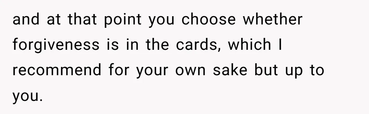 and at that point you choose whether forgiveness is in the cards, which I recommend for your own sake but up to you.
