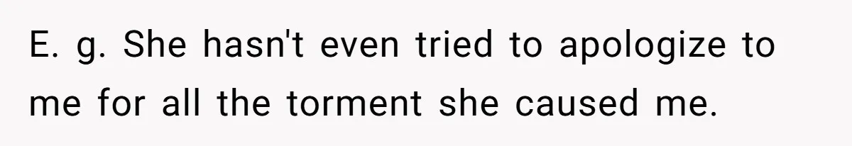 E. g. She hasn't even tried to apologize to me for all the torment she caused me.