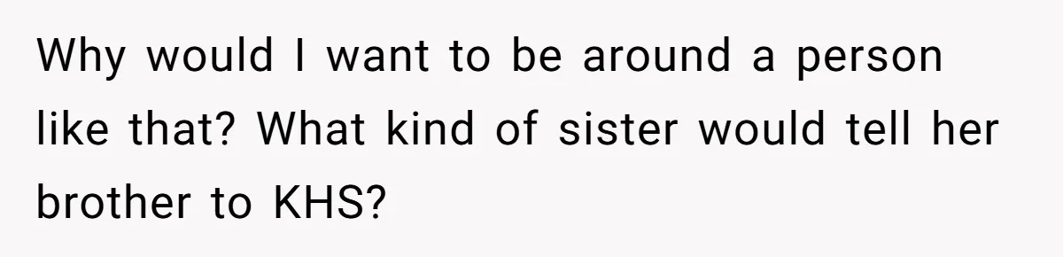 Why would I want to be around a person like that? What kind of sister would tell her brother to KHS?