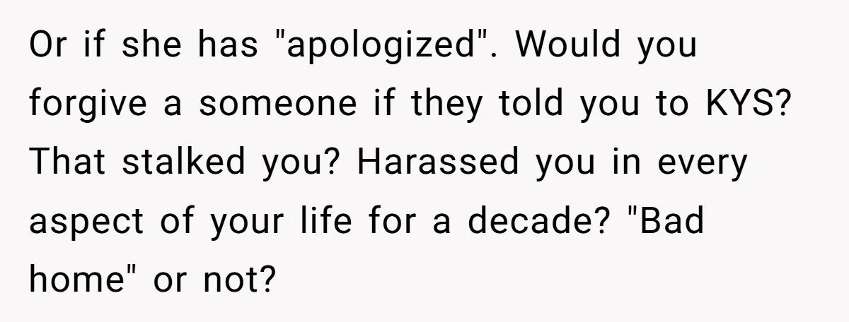 Or if she has "apologized". Would you forgive a someone if they told you to KYS? That stalked you? Harassed you in every aspect of your life for a decade?...