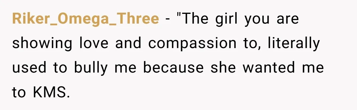 Riker_Omega_Three − "The girl you are showing love and compassion to, literally used to bully me because she wanted me to KMS.