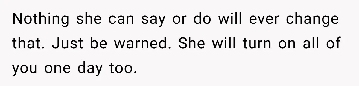 Nothing she can say or do will ever change that. Just be warned. She will turn on all of you one day too.