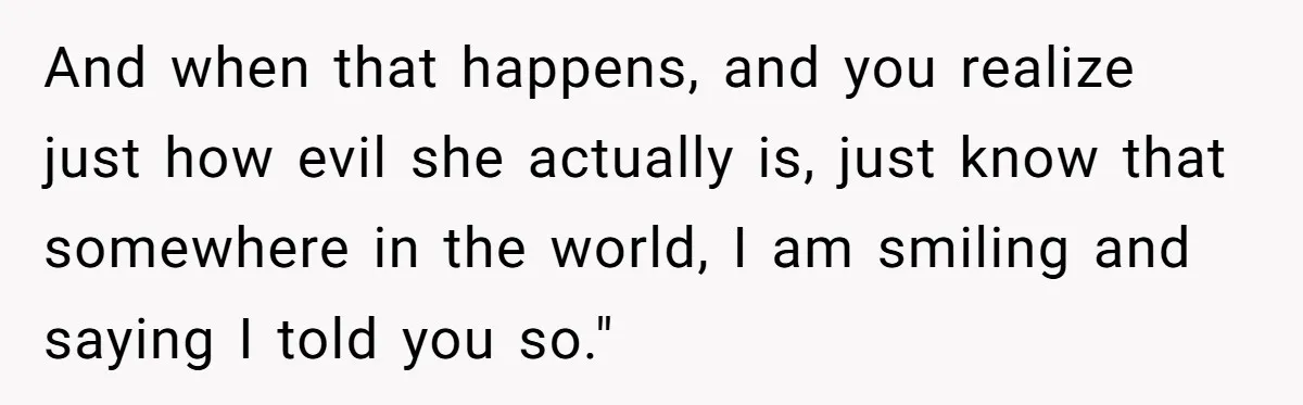 And when that happens, and you realize just how evil she actually is, just know that somewhere in the world, I am smiling and saying I told you so."