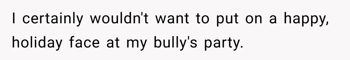 I certainly wouldn't want to put on a happy, holiday face at my bully's party.