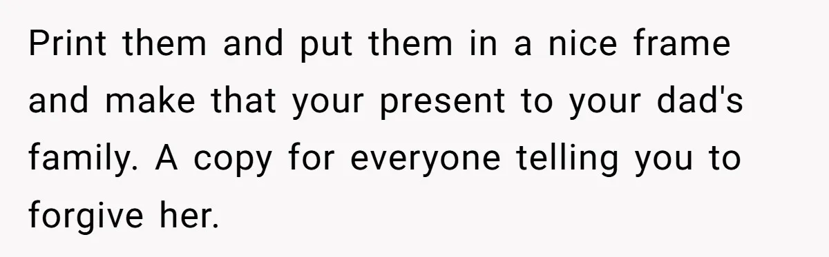 Print them and put them in a nice frame and make that your present to your dad's family. A copy for everyone telling you to forgive her.