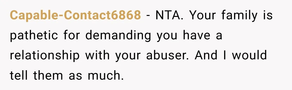 Capable-Contact6868 − NTA. Your family is pathetic for demanding you have a relationship with your abuser. And I would tell them as much.