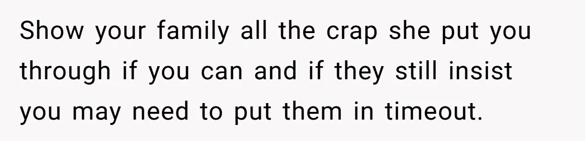 Show your family all the crap she put you through if you can and if they still insist you may need to put them in timeout.